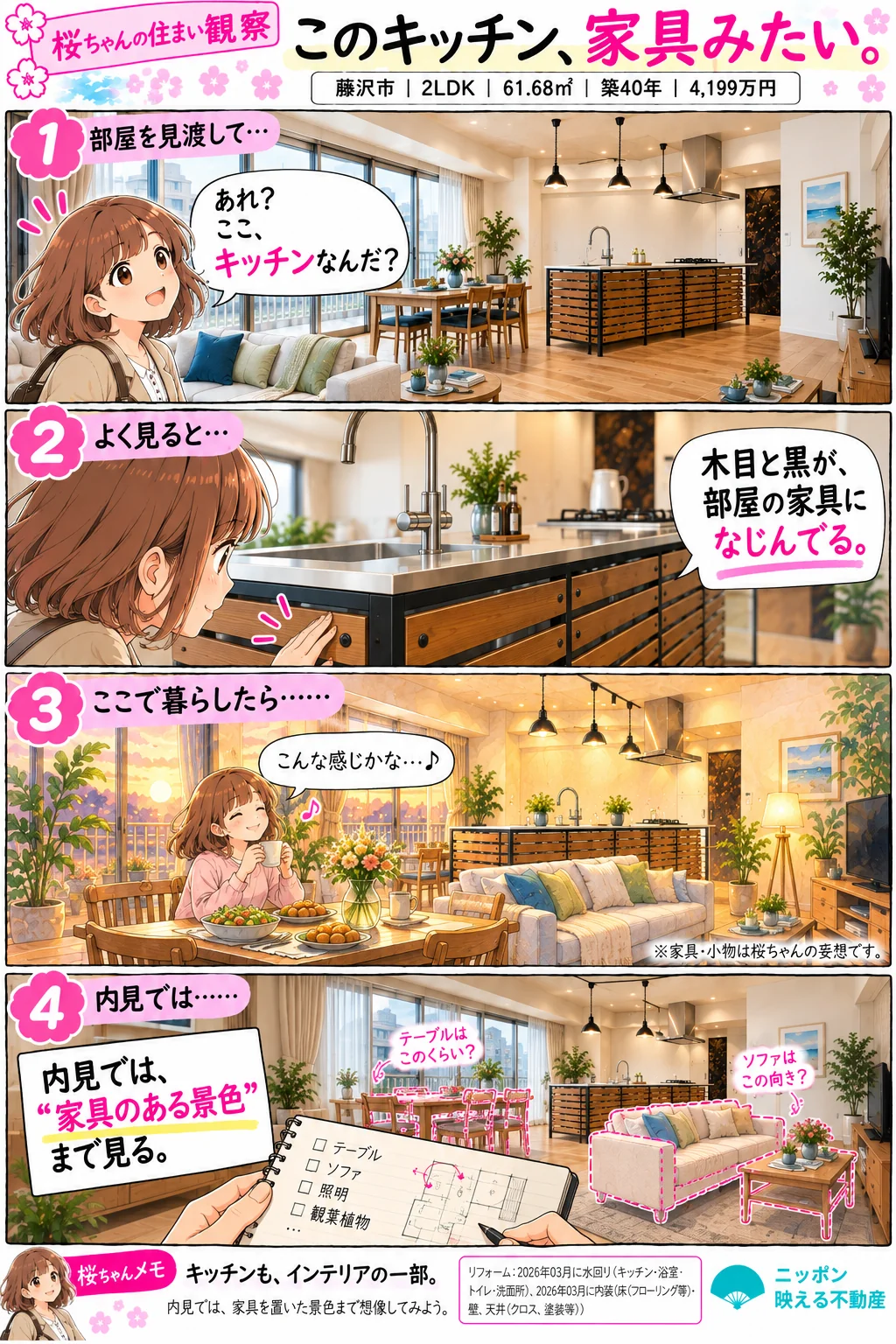 桜ちゃんの住まい観察「このキッチン、家具みたい。」藤沢市|2LDK|61.68㎡|築40年|4,199万円。1コマ目: 部屋を見渡した桜ちゃんが「あれ?ここ、キッチンなんだ?」と気づく。木目の板と黒いフレームのアイランドキッチンがリビングにある。2コマ目: キッチンの側面に触れながら「木目と黒が、部屋の家具になじんでる。」3コマ目: ここで暮らしたら、と夕方の食卓でくつろぐ想像(家具・小物は桜ちゃんの妄想です)。4コマ目: 内見では「家具のある景色」まで見る。テーブルの大きさやソファの向きを書き込んだメモ。桜ちゃんメモ: キッチンも、インテリアの一部。リフォーム: 2026年03月に水回り(キッチン・浴室・トイレ・洗面所)、内装(床・壁、天井)。